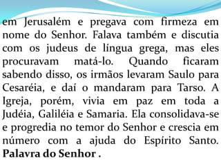 em Jerusalém e pregava com firmeza em
nome do Senhor. Falava também e discutia
com os judeus de língua grega, mas eles
procuravam matá-lo. Quando ficaram
sabendo disso, os irmãos levaram Saulo para
Cesaréia, e daí o mandaram para Tarso. A
Igreja, porém, vivia em paz em toda a
Judéia, Galiléia e Samaria. Ela consolidava-se
e progredia no temor do Senhor e crescia em
número com a ajuda do Espírito Santo.
Palavra do Senhor .
 