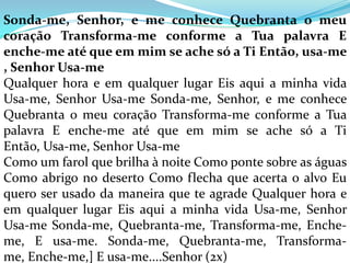 Sonda-me, Senhor, e me conhece Quebranta o meu
coração Transforma-me conforme a Tua palavra E
enche-me até que em mim se ache só a Ti Então, usa-me
, Senhor Usa-me
Qualquer hora e em qualquer lugar Eis aqui a minha vida
Usa-me, Senhor Usa-me Sonda-me, Senhor, e me conhece
Quebranta o meu coração Transforma-me conforme a Tua
palavra E enche-me até que em mim se ache só a Ti
Então, Usa-me, Senhor Usa-me
Como um farol que brilha à noite Como ponte sobre as águas
Como abrigo no deserto Como flecha que acerta o alvo Eu
quero ser usado da maneira que te agrade Qualquer hora e
em qualquer lugar Eis aqui a minha vida Usa-me, Senhor
Usa-me Sonda-me, Quebranta-me, Transforma-me, Enche-
me, E usa-me. Sonda-me, Quebranta-me, Transforma-
me, Enche-me,] E usa-me....Senhor (2x)
 