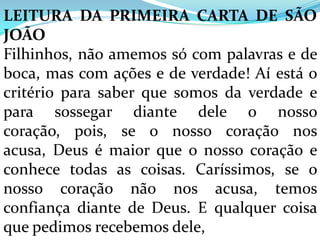 LEITURA DA PRIMEIRA CARTA DE SÃO
JOÃO
Filhinhos, não amemos só com palavras e de
boca, mas com ações e de verdade! Aí está o
critério para saber que somos da verdade e
para sossegar diante dele o nosso
coração, pois, se o nosso coração nos
acusa, Deus é maior que o nosso coração e
conhece todas as coisas. Caríssimos, se o
nosso coração não nos acusa, temos
confiança diante de Deus. E qualquer coisa
que pedimos recebemos dele,
 