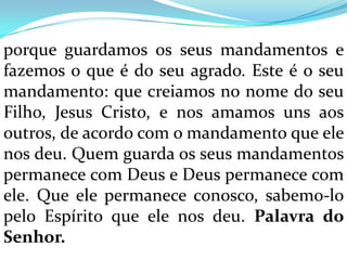 porque guardamos os seus mandamentos e
fazemos o que é do seu agrado. Este é o seu
mandamento: que creiamos no nome do seu
Filho, Jesus Cristo, e nos amamos uns aos
outros, de acordo com o mandamento que ele
nos deu. Quem guarda os seus mandamentos
permanece com Deus e Deus permanece com
ele. Que ele permanece conosco, sabemo-lo
pelo Espírito que ele nos deu. Palavra do
Senhor.
 
