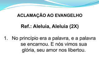 ACLAMAÇÃO AO EVANGELHO

       Ref.: Aleluia, Aleluia (2X)

1. No princípio era a palavra, e a palavra
      se encarnou. E nós vimos sua
       glória, seu amor nos libertou.
 