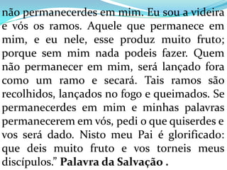 não permanecerdes em mim. Eu sou a videira
e vós os ramos. Aquele que permanece em
mim, e eu nele, esse produz muito fruto;
porque sem mim nada podeis fazer. Quem
não permanecer em mim, será lançado fora
como um ramo e secará. Tais ramos são
recolhidos, lançados no fogo e queimados. Se
permanecerdes em mim e minhas palavras
permanecerem em vós, pedi o que quiserdes e
vos será dado. Nisto meu Pai é glorificado:
que deis muito fruto e vos torneis meus
discípulos.” Palavra da Salvação .
 