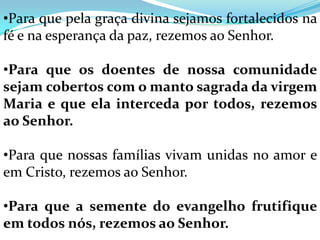 •Para que pela graça divina sejamos fortalecidos na
fé e na esperança da paz, rezemos ao Senhor.

•Para que os doentes de nossa comunidade
sejam cobertos com o manto sagrada da virgem
Maria e que ela interceda por todos, rezemos
ao Senhor.

•Para que nossas famílias vivam unidas no amor e
em Cristo, rezemos ao Senhor.

•Para que a semente do evangelho frutifique
em todos nós, rezemos ao Senhor.
 