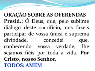 ORAÇÃO SOBRE AS OFERENDAS
Presid.: Ó Deus, que, pelo sublime
diálogo deste sacrifício, nos fazeis
participar de vossa única e suprema
divindade,       concedei       que,
conhecendo vossa verdade, lhe
sejamos fiéis por toda a vida. Por
Cristo, nosso Senhor.
TODOS: AMÉM
 