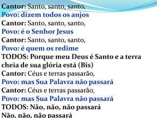 Cantor: Santo, santo, santo,
Povo: dizem todos os anjos
Cantor: Santo, santo, santo,
Povo: é o Senhor Jesus
Cantor: Santo, santo, santo,
Povo: é quem os redime
TODOS: Porque meu Deus é Santo e a terra
cheia de sua glória está (Bis)
Cantor: Céus e terras passarão,
Povo: mas Sua Palavra não passará
Cantor: Céus e terras passarão,
Povo: mas Sua Palavra não passará
TODOS: Não, não, não passará
Não, não, não passará
 