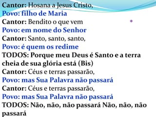 Cantor: Hosana a Jesus Cristo,
Povo: filho de Maria
Cantor: Bendito o que vem            X

Povo: em nome do Senhor
Cantor: Santo, santo, santo,
Povo: é quem os redime
TODOS: Porque meu Deus é Santo e a terra
cheia de sua glória está (Bis)
Cantor: Céus e terras passarão,
Povo: mas Sua Palavra não passará
Cantor: Céus e terras passarão,
Povo: mas Sua Palavra não passará
TODOS: Não, não, não passará Não, não, não
passará
 