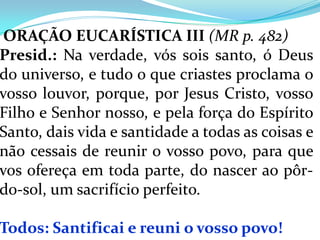ORAÇÃO EUCARÍSTICA III (MR p. 482)
Presid.: Na verdade, vós sois santo, ó Deus
do universo, e tudo o que criastes proclama o
vosso louvor, porque, por Jesus Cristo, vosso
Filho e Senhor nosso, e pela força do Espírito
Santo, dais vida e santidade a todas as coisas e
não cessais de reunir o vosso povo, para que
vos ofereça em toda parte, do nascer ao pôr-
do-sol, um sacrifício perfeito.

Todos: Santificai e reuni o vosso povo!
 
