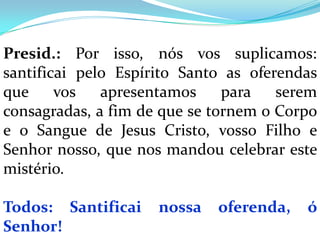 Presid.: Por isso, nós vos suplicamos:
santificai pelo Espírito Santo as oferendas
que     vos   apresentamos     para   serem
consagradas, a fim de que se tornem o Corpo
e o Sangue de Jesus Cristo, vosso Filho e
Senhor nosso, que nos mandou celebrar este
mistério.

Todos: Santificai    nossa   oferenda,   ó
Senhor!
 
