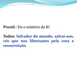 Presid.: Eis o mistério da fé!

Todos: Salvador do mundo, salvai-nos,
vós que nos libertastes pela cruz e
ressurreição.
 