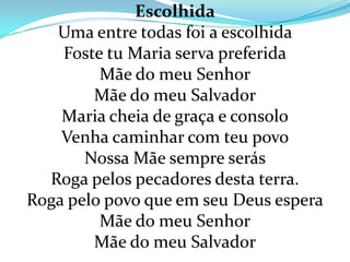 Escolhida
   Uma entre todas foi a escolhida
    Foste tu Maria serva preferida
         Mãe do meu Senhor
        Mãe do meu Salvador
    Maria cheia de graça e consolo
    Venha caminhar com teu povo
       Nossa Mãe sempre serás
  Roga pelos pecadores desta terra.
Roga pelo povo que em seu Deus espera
         Mãe do meu Senhor
        Mãe do meu Salvador
 
