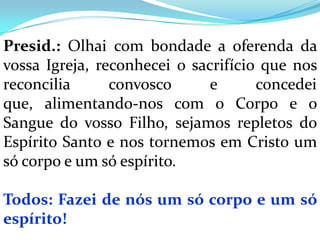 Presid.: Olhai com bondade a oferenda da
vossa Igreja, reconhecei o sacrifício que nos
reconcilia      convosco      e      concedei
que, alimentando-nos com o Corpo e o
Sangue do vosso Filho, sejamos repletos do
Espírito Santo e nos tornemos em Cristo um
só corpo e um só espírito.

Todos: Fazei de nós um só corpo e um só
espírito!
 