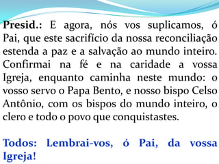 Presid.: E agora, nós vos suplicamos, ó
Pai, que este sacrifício da nossa reconciliação
estenda a paz e a salvação ao mundo inteiro.
Confirmai na fé e na caridade a vossa
Igreja, enquanto caminha neste mundo: o
vosso servo o Papa Bento, e nosso bispo Celso
Antônio, com os bispos do mundo inteiro, o
clero e todo o povo que conquistastes.

Todos: Lembrai-vos, ó Pai, da vossa
Igreja!
 