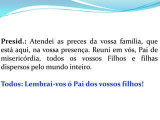 Presid.: Atendei as preces da vossa família, que
está aqui, na vossa presença. Reuni em vós, Pai de
misericórdia, todos os vossos Filhos e filhas
dispersos pelo mundo inteiro.

Todos: Lembrai-vos ó Pai dos vossos filhos!
 