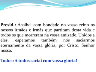 Presid.: Acolhei com bondade no vosso reino os
nossos irmãos e irmãs que partiram desta vida e
todos os que morreram na vossa amizade. Unidos a
eles,   esperamos   também      nós   saciarmos
eternamente da vossa glória, por Cristo, Senhor
nosso.

Todos: A todos saciai com vossa glória!
 