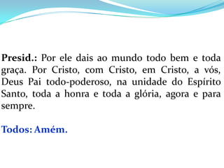 Presid.: Por ele dais ao mundo todo bem e toda
graça. Por Cristo, com Cristo, em Cristo, a vós,
Deus Pai todo-poderoso, na unidade do Espírito
Santo, toda a honra e toda a glória, agora e para
sempre.

Todos: Amém.
 