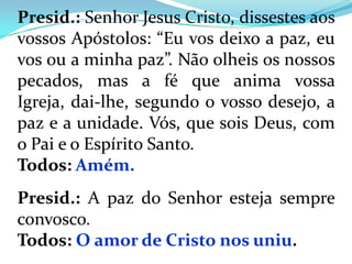 Presid.: Senhor Jesus Cristo, dissestes aos
vossos Apóstolos: “Eu vos deixo a paz, eu
vos ou a minha paz”. Não olheis os nossos
pecados, mas a fé que anima vossa
Igreja, dai-lhe, segundo o vosso desejo, a
paz e a unidade. Vós, que sois Deus, com
o Pai e o Espírito Santo.
Todos: Amém.
Presid.: A paz do Senhor esteja sempre
convosco.
Todos: O amor de Cristo nos uniu.
 