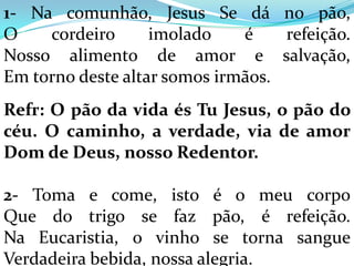 1- Na comunhão, Jesus Se dá no pão,
O    cordeiro      imolado    é    refeição.
Nosso alimento de amor e salvação,
Em torno deste altar somos irmãos.
Refr: O pão da vida és Tu Jesus, o pão do
céu. O caminho, a verdade, via de amor
Dom de Deus, nosso Redentor.

2- Toma e come, isto é o meu corpo
Que do trigo se faz pão, é refeição.
Na Eucaristia, o vinho se torna sangue
Verdadeira bebida, nossa alegria.
 