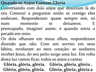 Quando os Anjos Cantam Gloria
Conversando com dois anjos que desceram lá do
céu Comecei a perguntar então se comigo eles
andavam. Responderam: quase sempre sim, só
num        momento         te      deixamos.       E
preocupado, imaginei assim: é quando entra o
pecado em mim.
Os dois olharam em meus olhos, responderam
dizendo que não. Com um sorriso em seus
lábios, revelaram ao meu coração: se souberes
receber Jesus, do seu peito surge uma luz. Em volta
desta luz vamos ficar, todos os anjos a cantar.
  Glória, glória, glória. Glória, glória, glória .
  Glória, glória, glória. Glória, glória, glória a
 