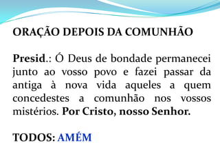 ORAÇÃO DEPOIS DA COMUNHÃO

Presid.: Ó Deus de bondade permanecei
junto ao vosso povo e fazei passar da
antiga à nova vida aqueles a quem
concedestes a comunhão nos vossos
mistérios. Por Cristo, nosso Senhor.

TODOS: AMÉM
 