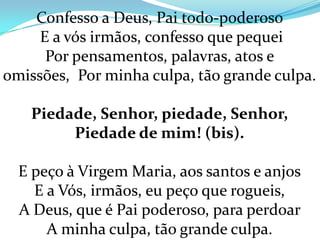 Confesso a Deus, Pai todo-poderoso
     E a vós irmãos, confesso que pequei
      Por pensamentos, palavras, atos e
omissões, Por minha culpa, tão grande culpa.

   Piedade, Senhor, piedade, Senhor,
        Piedade de mim! (bis).

  E peço à Virgem Maria, aos santos e anjos
    E a Vós, irmãos, eu peço que rogueis,
  A Deus, que é Pai poderoso, para perdoar
      A minha culpa, tão grande culpa.
 