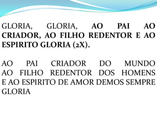 GLORIA,   GLORIA,     AO PAI AO
CRIADOR, AO FILHO REDENTOR E AO
ESPIRITO GLORIA (2X).

AO    PAI   CRIADOR    DO  MUNDO
AO FILHO REDENTOR DOS HOMENS
E AO ESPIRITO DE AMOR DEMOS SEMPRE
GLORIA
 
