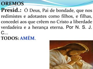 OREMOS
Presid.: Ó Deus, Pai de bondade, que nos
redimistes e adotastes como filhos, e filhas,
concedei aos que crêem no Cristo a liberdade
verdadeira e a herança eterna. Por N. S. J.
C...
TODOS: AMÉM.
 