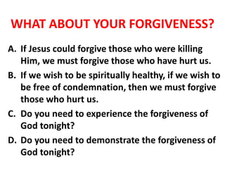 WHAT ABOUT YOUR FORGIVENESS?
A. If Jesus could forgive those who were killing
Him, we must forgive those who have hurt us.
B. If we wish to be spiritually healthy, if we wish to
be free of condemnation, then we must forgive
those who hurt us.
C. Do you need to experience the forgiveness of
God tonight?
D. Do you need to demonstrate the forgiveness of
God tonight?
 