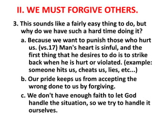 II. WE MUST FORGIVE OTHERS.
3. This sounds like a fairly easy thing to do, but
why do we have such a hard time doing it?
a. Because we want to punish those who hurt
us. (vs.17) Man's heart is sinful, and the
first thing that he desires to do is to strike
back when he is hurt or violated. (example:
someone hits us, cheats us, lies, etc...)
b. Our pride keeps us from accepting the
wrong done to us by forgiving.
c. We don't have enough faith to let God
handle the situation, so we try to handle it
ourselves.
 
