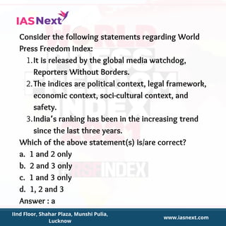 It is released by the global media watchdog,
Reporters Without Borders.
The indices are political context, legal framework,
economic context, soci-cultural context, and
safety.
India’s ranking has been in the increasing trend
since the last three years.
Consider the following statements regarding World
Press Freedom Index:
1.
2.
3.
Which of the above statement(s) is/are correct?
a. 1 and 2 only
b. 2 and 3 only
c. 1 and 3 only
d. 1, 2 and 3
Answer : a
IInd Floor, Shahar Plaza, Munshi Pulia,
Lucknow
www.iasnext.com
 