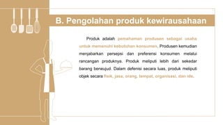 Produk adalah pemahaman produsen sebagai usaha
untuk memenuhi kebutuhan konsumen. Produsen kemudian
menjabarkan persepsi dan preferensi konsumen melalui
rancangan produknya. Produk meliputi lebih dari sekedar
barang berwujud. Dalam defenisi secara luas, produk meliputi
objek secara fisik, jasa, orang, tempat, organisasi, dan ide.
B. Pengolahan produk kewirausahaan
 