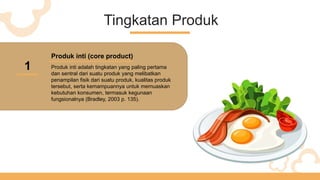Tingkatan Produk
1
Produk inti (core product)
Produk inti adalah tingkatan yang paling pertama
dan sentral dari suatu produk yang melibatkan
penampilan fisik dari suatu produk, kualitas produk
tersebut, serta kemampuannya untuk memuaskan
kebutuhan konsumen, termasuk kegunaan
fungsionalnya (Bradley, 2003 p. 135).
 