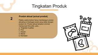 Tingkatan Produk
2
Produk aktual (actual produk)
Pelaku usaha kuliner harus membangun produk
aktualnya di berbagai posisi yang dekat dengan
produk inti. Produk aktual tersebut minimal
mempunyai lima sifat, yaitu :
a. Tingkatan kualitas
b. Fitur
c. Desain
d. Merek
e. Kemasan
 