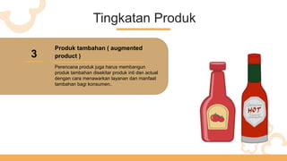 Tingkatan Produk
3
Produk tambahan ( augmented
product )
Perencana produk juga harus membangun
produk tambahan disekitar produk inti dan actual
dengan cara menawarkan layanan dan manfaat
tambahan bagi konsumen..
 