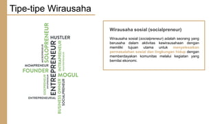 Wirausaha sosial (socialpreneur)
Wirausaha sosial (socialpreneur) adalah seorang yang
berusaha dalam aktivitas kewirausahaan dengan
memiliki tujuan utama untuk menyelesaikan
permasalahan sosial dan lingkungan hidup dengan
memberdayakan komunitas melalui kegiatan yang
bernilai ekonomi.
Tipe-tipe Wirausaha
 