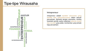 Intrapreneur
Intrapreneur adalah karakter wirausaha yang
dimiliki oleh pekerja/karyawan dalam sebuah
perusahaan. Berbeda dengan wirausaha, mereka
bukanlah pemilik usaha melainkan pekerja kreatif
dan inovatif yang selalu memberikan yang terbaik
bagi perusahaan.
Tipe-tipe Wirausaha
 