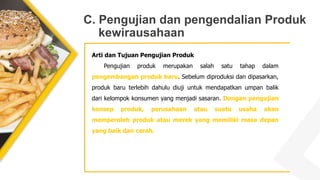 C. Pengujian dan pengendalian Produk
kewirausahaan
Arti dan Tujuan Pengujian Produk
Pengujian produk merupakan salah satu tahap dalam
pengembangan produk baru. Sebelum diproduksi dan dipasarkan,
produk baru terlebih dahulu diuji untuk mendapatkan umpan balik
dari kelompok konsumen yang menjadi sasaran. Dengan pengujian
konsep produk, perusahaan atau suatu usaha akan
memperoleh produk atau merek yang memiliki masa depan
yang baik dan cerah.
 
