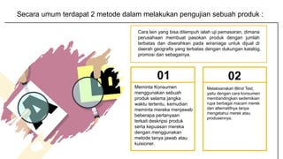 01
Melaksanakan Blind Test,
yaitu dengan cara konsumen
membandingkan sedemikian
rupa berbagai macam merek
dan alternatifnya tanpa
mengetahui merek atau
produsennya.
02
Meminta Konsumen
menggunakan sebuah
produk selama jangka
waktu tertentu, kemudian
meminta mereka menjawab
beberapa pertanyaan
terkait deskripsi produk
serta kepuasan mereka
dengan menggunakan
metode tanya jawab atau
kuisioner.
Secara umum terdapat 2 metode dalam melakukan pengujian sebuah produk :
Cara lain yang bisa ditempuh ialah uji pemasaran, dimana
perusahaan membuat pasokan produk dengan jumlah
terbatas dan diserahkan pada wiraniaga untuk dijual di
daerah geografis yang terbatas dengan dukungan katalog,
promosi dan sebagainya.
 