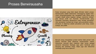 Suatu kenyataan yang tidak dapat dihindari dalam proses
berwirausaha adalah keberanian menanggung segala risiko
untuk mengorganisasikan dan mengelola suatu bisnis yang
mungkin terjadi akibat kegiatan dengan menerima imbalan
jasa berupa profit non finansial. Kondisi-kondisi yang
menyertai wirausaha diantaranya suatu konsep perubahan
nilai, perubahan manfaat dan fungsi, serta perubahan sistem,
termasuk di dalamnya adalah perubahan pola hidup, sosial
budaya, dan politik.
Proses Berwirausaha
Banyak orang mengatakan produk kuliner tidak pernah mati,
karena manusia pada dasarnya membutuhkan makan.
Kebutuhan manusia akan makanan tidak hanya sebagai
pemenuh kebutuhan fisiologis saja yakni membuat perut
kenyang dan bertahan hidup, tetapi juga ada kebutuhan
sosiologis yang harus dipenuhi.
 