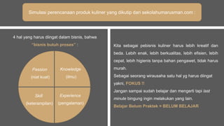 Simulasi perencanaan produk kuliner yang dikutip dari sekolahumarusman.com :
4 hal yang harus diingat dalam bisnis, bahwa
“bisnis butuh proses” : Kita sebagai pebisnis kuliner harus lebih kreatif dan
beda. Lebih enak, lebih berkualitas, lebih efisien, lebih
cepat, lebih higienis tanpa bahan pengawet, tidak harus
murah.
Sebagai seorang wirausaha satu hal yg harus diingat
yakni, FOKUS !!
Jangan sampai sudah belajar dan mengerti tapi last
minute bingung ingin melakukan yang lain.
Belajar Belum Praktek = BELUM BELAJAR
Passion
(niat kuat)
Knowledge
(ilmu)
Skill
(keterampilan)
Experience
(pengalaman)
 