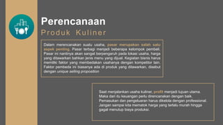 Perencanaan
Produk Kuliner
Dalam merencanakan suatu usaha, pasar merupakan salah satu
aspek penting. Pasar terbagi menjadi beberapa kelompok pembeli.
Pasar ini nantinya akan sangat berpengaruh pada lokasi usaha, harga
yang ditawarkan bahkan jenis menu yang dijual. Kegiatan bisnis harus
memiliki faktor yang membedakan usahanya dengan kompetitor lain.
Faktor pembeda ini biasanya ada di produk yang ditawarkan, disebut
dengan unique selling proposition
Saat menjalankan usaha kuliner, profit menjadi tujuan utama.
Maka dari itu keuangan perlu direncanakan dengan baik.
Pemasukan dan pengeluaran harus dikelola dengan professional.
Jangan sampai kita mematok harga yang terlalu murah hingga
gagal menutup biaya produksi.
 