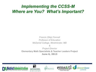 Implementing the CCSS-M
Where are You? What’s Important?
Francis (Skip) Fennell
Professor of Education
McDaniel College, Westminster, MD
&
Project Director
Elementary Math Specialists & Teacher Leaders Project
June 6, 2013
 