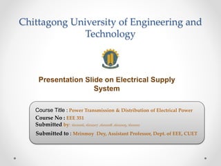Chittagong University of Engineering and
Technology
Presentation Slide on Electrical Supply
System
Course Title : Power Transmission & Distribution of Electrical Power
Course No : EEE 351
Submitted by: 1602006, 1602007 ,1602008 ,1602009, 1602010
Submitted to : Mrinmoy Dey, Assistant Professor, Dept. of EEE, CUET
 