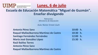 Lunes, 6 de julio Escuela de Educación Matemática "Miguel de Guzmán". Enseñar divulgandoPatrocinio: Ministerio de EducaciónAula: Rector ErnestLluch 	Antonio Pérez Sanz				10:00   h.	Raquel Mallavibarrena Martínez de Castro		10:30   h.	Santiago Fernández Fernández			12:00   h.	María José González López			15:30   h.	Raúl Ibáñez Torres	Antonio Pérez Sanz	Raquel Mallavibarrena Martínez de Castro