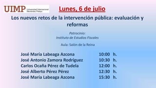 Lunes, 6 de julio Los nuevos retos de la intervención pública: evaluación y reformasPatrocinio: Instituto de Estudios Fiscales Aula: Salón de la Reina 	José María Labeaga Azcona		10:00   h.	José Antonio Zamora Rodríguez		10:30   h.	Carlos Ocaña Pérez de Tudela		12:00   h.	José Alberto Pérez Pérez		12:30   h.	José María Labeaga Azcona		15:30   h.