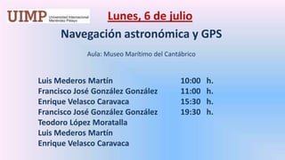 Lunes, 6 de julio Navegación astronómica y GPS   Aula: Museo Marítimo del Cantábrico Luis Mederos Martín			10:00   h.	Francisco José González González	11:00   h.	Enrique Velasco Caravaca		15:30   h.	Francisco José González González 	19:30   h.	Teodoro López Moratalla	Luis Mederos Martín	Enrique Velasco Caravaca