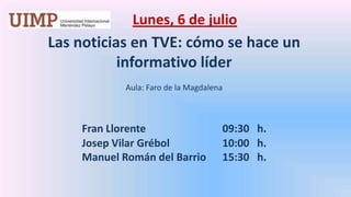 Lunes, 6 de julio Las noticias en TVE: cómo se hace un informativo líder Aula: Faro de la Magdalena Fran Llorente 			09:30   h.		Josep VilarGrébol		10:00   h.		Manuel Román del Barrio	15:30   h.
