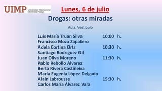 Lunes, 6 de julio Drogas: otras miradasAula: Vestíbulo 		Luis María Truan Silva 		10:00   h.		Francisco Moza Zapatero		Adela Cortina Orts 		10:30   h.		Santiago Rodríguez Gil		Juan Oliva Moreno 		11:30   h.		Pablo Rebollo Álvarez		Berta Rivera Castiñeira		María Eugenia López Delgado		Alain Labrousse  		15:30   h.		Carlos María Álvarez Vara