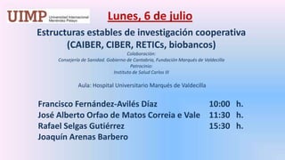 Lunes, 6 de julio Estructuras estables de investigación cooperativa (CAIBER, CIBER, RETICs, biobancos)Colaboración: Consejería de Sanidad. Gobierno de Cantabria, Fundación Marqués de ValdecillaPatrocinio: Instituto de Salud Carlos III  Aula: Hospital Universitario Marqués de Valdecilla  Francisco Fernández-Avilés Díaz		10:00   h.	José Alberto Orfao de Matos Correia e Vale	11:30   h.	Rafael Selgas Gutiérrez 			15:30   h.	Joaquín Arenas Barbero