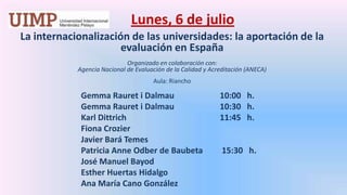 Lunes, 6 de julio La internacionalización de las universidades: la aportación de la evaluación en EspañaOrganizado en colaboración con: Agencia Nacional de Evaluación de la Calidad y Acreditación (ANECA) Aula: Riancho GemmaRauret i Dalmau		10:00   h.GemmaRauret i Dalmau		10:30   h.		Karl Dittrich  			11:45   h.		Fiona Crozier		Javier Bará Temes		Patricia AnneOdber de Baubeta 	 15:30   h.		José Manuel Bayod		Esther Huertas Hidalgo		Ana María Cano González