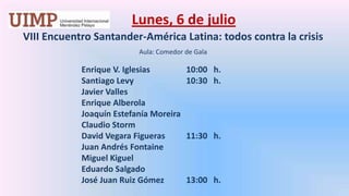 Lunes, 6 de julio VIII Encuentro Santander-América Latina: todos contra la crisis   Aula: Comedor de GalaEnrique V. Iglesias		10:00   h.		Santiago Levy  		10:30   h.		Javier Valles 		Enrique Alberola		Joaquín Estefanía Moreira		Claudio Storm 		David Vegara Figueras 	11:30   h.		Juan Andrés Fontaine		Miguel Kiguel		Eduardo Salgado 		José Juan Ruiz Gómez	13:00   h.